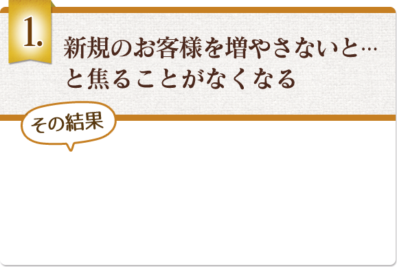 新規のお客様を増やさないと…と焦ることがなくなる